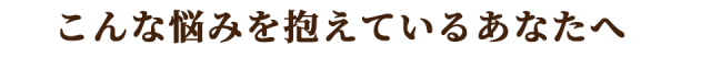 こんな悩みを抱えているあなたへ