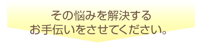 その悩みを解決する お手伝いをさせてください。